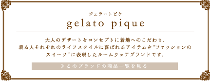 gelato pique（ジェラートピケ）“大人のデザート”をコンセプトに着心地へのこだわり、着る人それぞれのライフスタイルに喜ばれるアイテムを“ファッションのスイーツ”に表現したルームウェアブランドです。