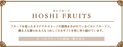 HOSHI FRUITS（ホシフルーツ）フルーツを使ったオリジナルスイーツの開発を手がけている＜ホシフルーツ＞。贈る人も贈られる人もうれしくなるギフトを常に作り続けています。